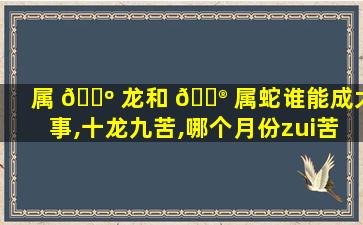 属 🐺 龙和 💮 属蛇谁能成大事,十龙九苦,哪个月份zui
苦